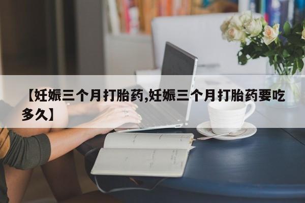 吃什么药可以流产堕胎、【妊娠三个月打胎药,妊娠三个月打胎药要吃多久】