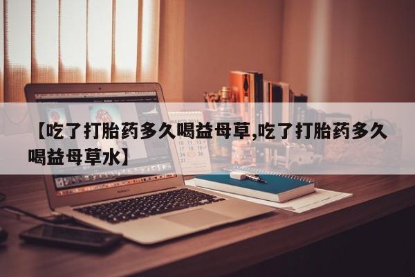 吃什么药可以流产堕胎、【吃了打胎药多久喝益母草,吃了打胎药多久喝益母草水】