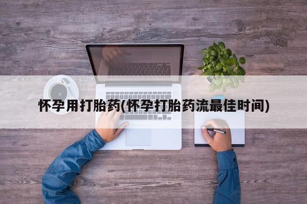 吃什么药可以流产堕胎、怀孕用打胎药(怀孕打胎药流最佳时间)