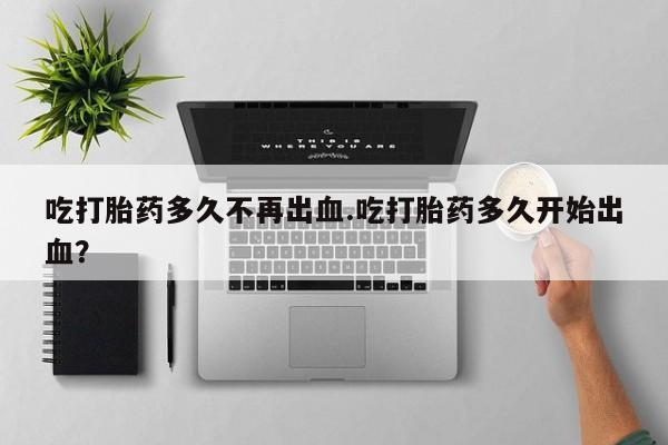 吃什么药可以流产堕胎、吃打胎药多久不再出血.吃打胎药多久开始出血？
