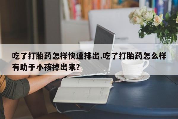 吃什么药可以流产堕胎、吃了打胎药怎样快速排出.吃了打胎药怎么样有助于小孩掉出来？