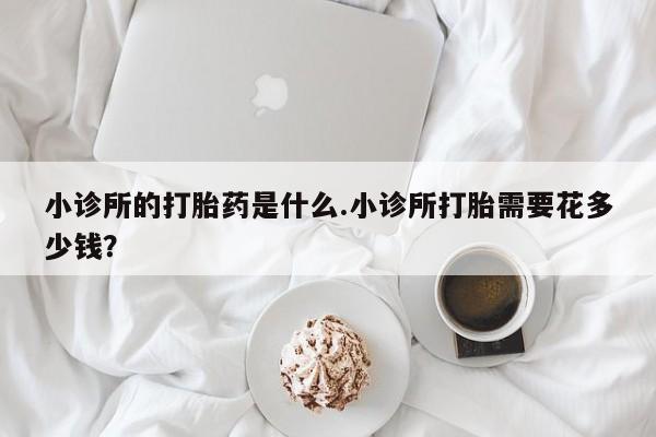 吃什么药可以流产堕胎、小诊所的打胎药是什么.小诊所打胎需要花多少钱？