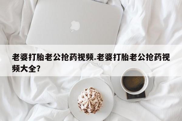 吃什么药可以流产堕胎、老婆打胎老公抢药视频.老婆打胎老公抢药视频大全？