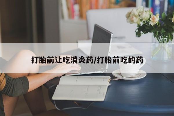 吃什么药可以流产堕胎、打胎前让吃消炎药/打胎前吃的药