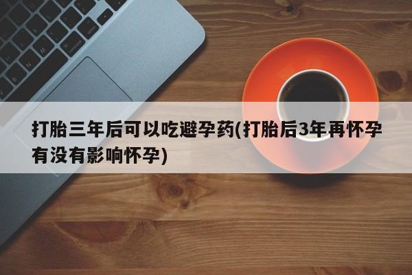 吃什么药可以流产堕胎、打胎三年后可以吃避孕药(打胎后3年再怀孕有没有影响怀孕)