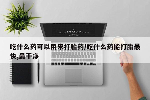吃什么药可以流产堕胎、吃什么药可以用来打胎药/吃什么药能打胎最快,最干净