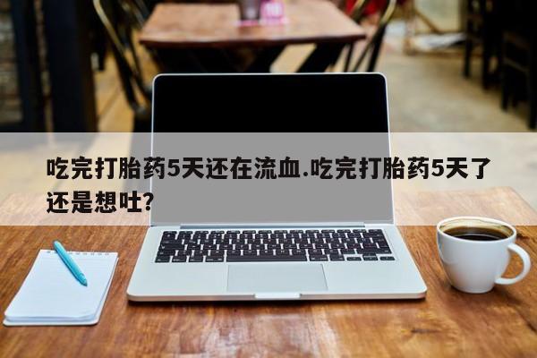 吃什么药可以流产堕胎、吃完打胎药5天还在流血.吃完打胎药5天了还是想吐？