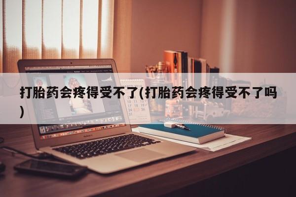 吃什么药可以流产堕胎、打胎药会疼得受不了(打胎药会疼得受不了吗)