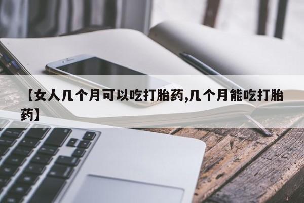 吃什么药可以流产堕胎、【女人几个月可以吃打胎药,几个月能吃打胎药】