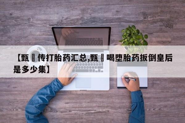 吃什么药可以流产堕胎、【甄嬛传打胎药汇总,甄嬛喝堕胎药扳倒皇后是多少集】