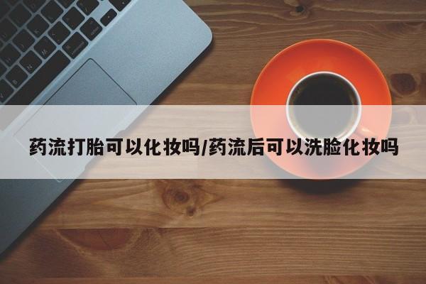 吃什么药可以流产堕胎、药流打胎可以化妆吗/药流后可以洗脸化妆吗
