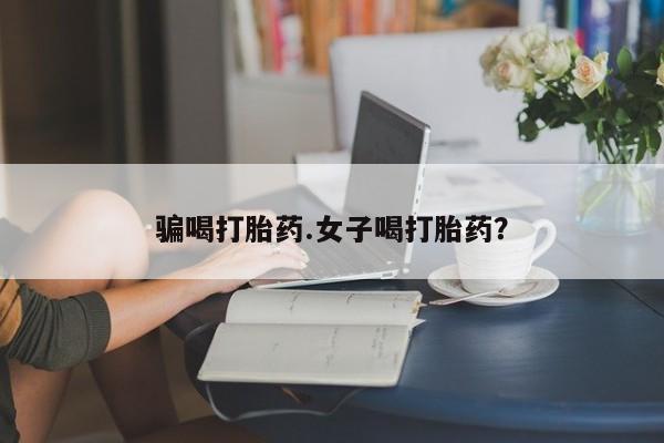 吃什么药可以流产堕胎、骗喝打胎药.女子喝打胎药？