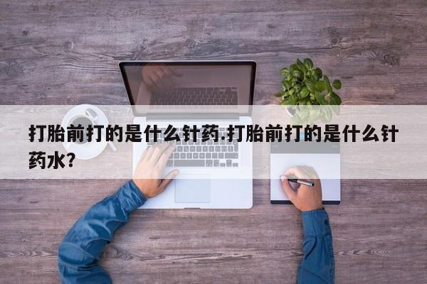 吃什么药可以流产堕胎、打胎前打的是什么针药.打胎前打的是什么针药水？