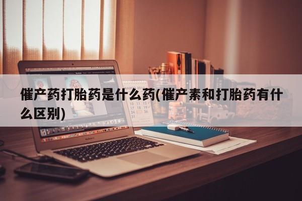 吃什么药可以流产堕胎、催产药打胎药是什么药(催产素和打胎药有什么区别)