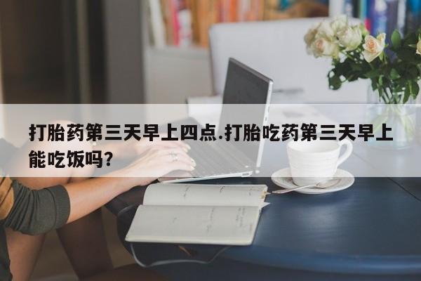 吃什么药可以流产堕胎、打胎药第三天早上四点.打胎吃药第三天早上能吃饭吗？