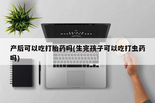 吃什么药可以流产堕胎、产后可以吃打胎药吗(生完孩子可以吃打虫药吗)