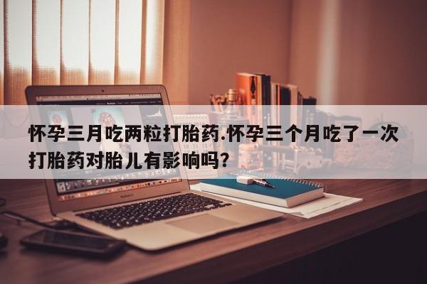 吃什么药可以流产堕胎、怀孕三月吃两粒打胎药.怀孕三个月吃了一次打胎药对胎儿有影响吗？
