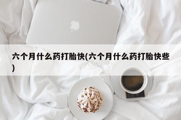 吃什么药可以流产堕胎、六个月什么药打胎快(六个月什么药打胎快些)