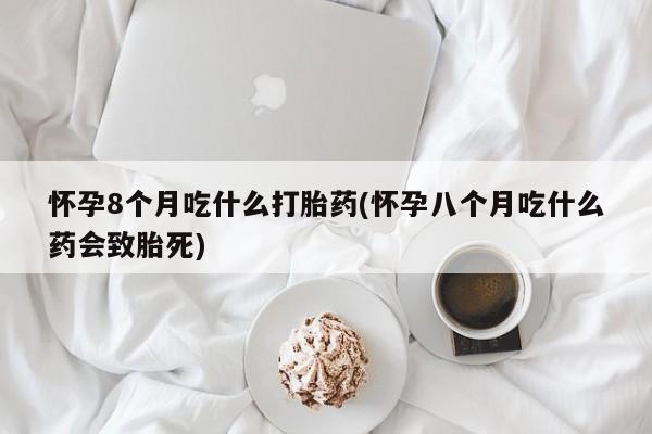吃什么药可以流产堕胎、怀孕8个月吃什么打胎药(怀孕八个月吃什么药会致胎死)