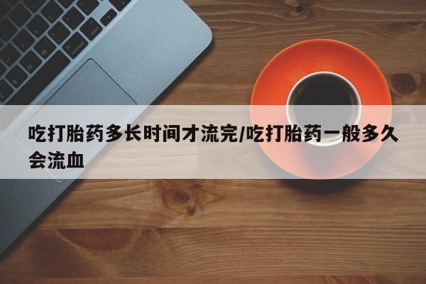 吃什么药可以流产堕胎、吃打胎药多长时间才流完/吃打胎药一般多久会流血