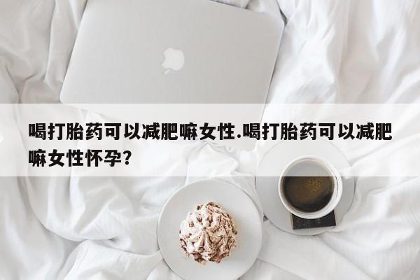 吃什么药可以流产堕胎、喝打胎药可以减肥嘛女性.喝打胎药可以减肥嘛女性怀孕？