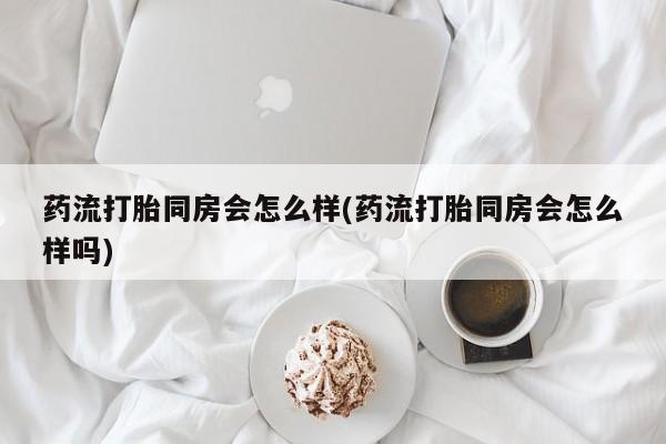 吃什么药可以流产堕胎、药流打胎同房会怎么样(药流打胎同房会怎么样吗)