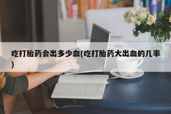 吃什么药可以流产堕胎、吃打胎药会出多少血(吃打胎药大出血的几率)