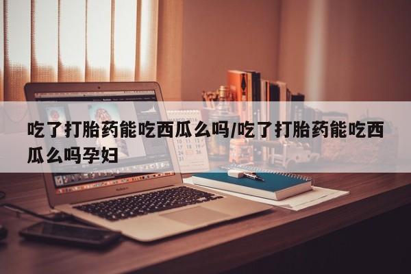 吃什么药可以流产堕胎、吃了打胎药能吃西瓜么吗/吃了打胎药能吃西瓜么吗孕妇