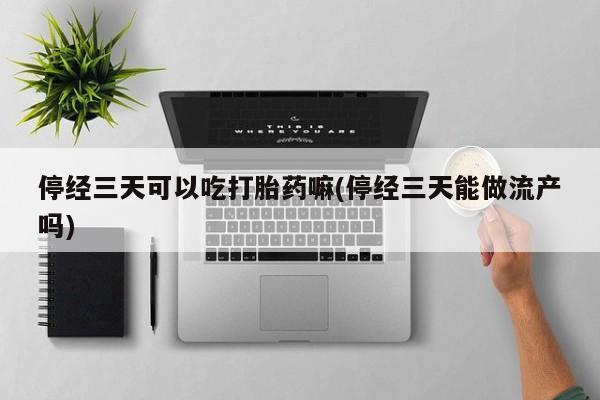 吃什么药可以流产堕胎、停经三天可以吃打胎药嘛(停经三天能做流产吗)