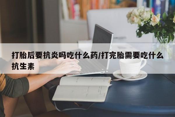 吃什么药可以流产堕胎、打胎后要抗炎吗吃什么药/打完胎需要吃什么抗生素