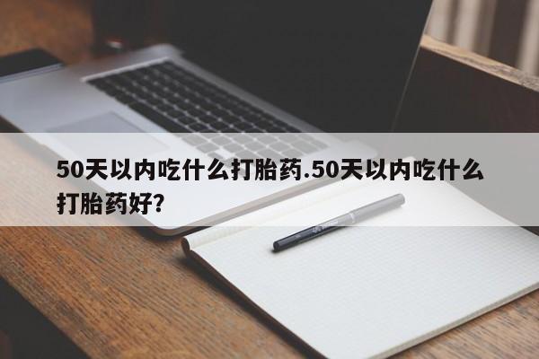 吃什么药可以流产堕胎、50天以内吃什么打胎药.50天以内吃什么打胎药好？