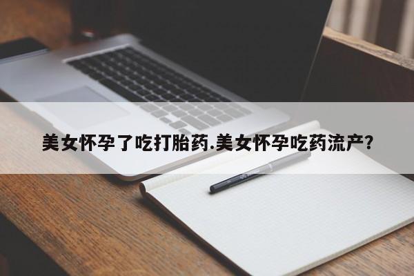 吃什么药可以流产堕胎、美女怀孕了吃打胎药.美女怀孕吃药流产？
