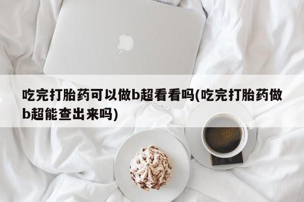 吃什么药可以流产堕胎、吃完打胎药可以做b超看看吗(吃完打胎药做b超能查出来吗)