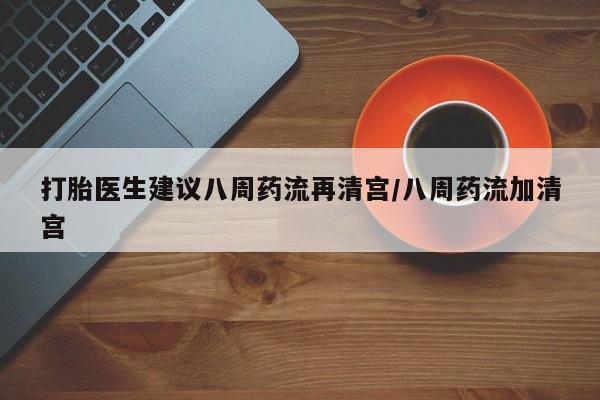 吃什么药可以流产堕胎、打胎医生建议八周药流再清宫/八周药流加清宫