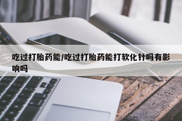 吃什么药可以流产堕胎、吃过打胎药能/吃过打胎药能打软化针吗有影响吗
