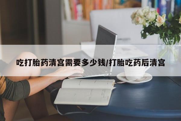 吃什么药可以流产堕胎、吃打胎药清宫需要多少钱/打胎吃药后清宫