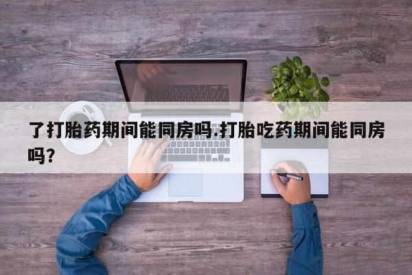 吃什么药可以流产堕胎、了打胎药期间能同房吗.打胎吃药期间能同房吗？