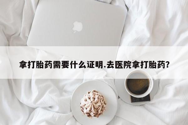 吃什么药可以流产堕胎、拿打胎药需要什么证明.去医院拿打胎药？
