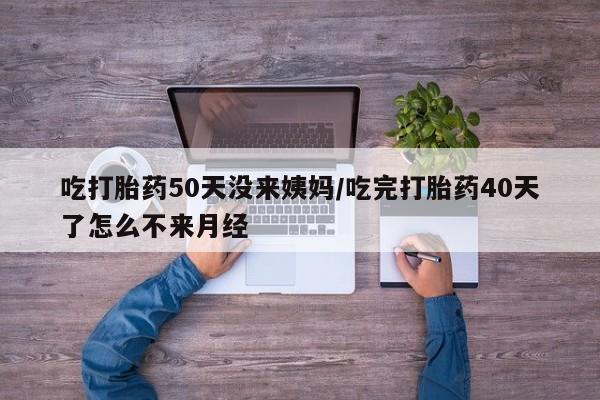 吃什么药可以流产堕胎、吃打胎药50天没来姨妈/吃完打胎药40天了怎么不来月经