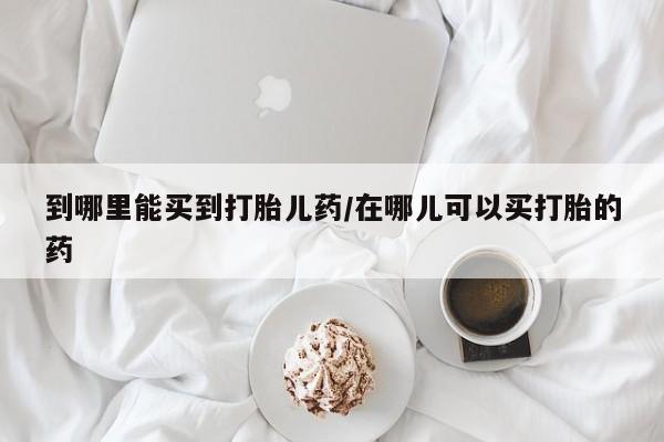 吃什么药可以流产堕胎、到哪里能买到打胎儿药/在哪儿可以买打胎的药