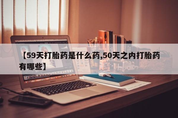 吃什么药可以流产堕胎、【59天打胎药是什么药,50天之内打胎药有哪些】