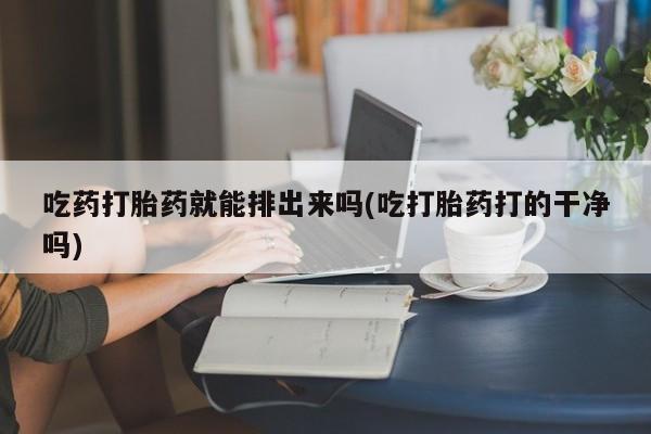 吃什么药可以流产堕胎、吃药打胎药就能排出来吗(吃打胎药打的干净吗)