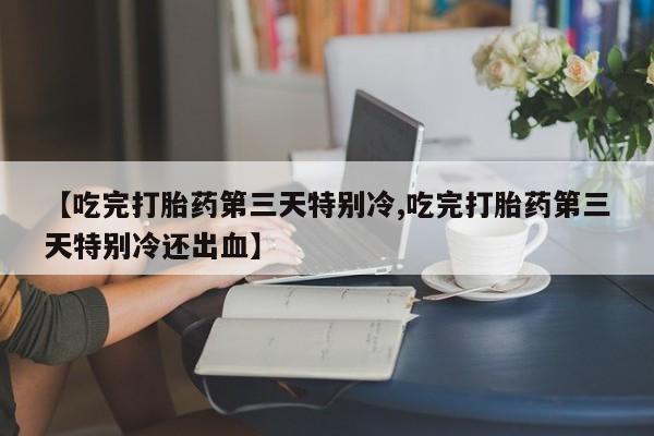 吃什么药可以流产堕胎、【吃完打胎药第三天特别冷,吃完打胎药第三天特别冷还出血】