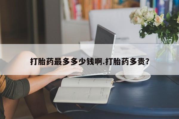 吃什么药可以流产堕胎、打胎药最多多少钱啊.打胎药多贵？