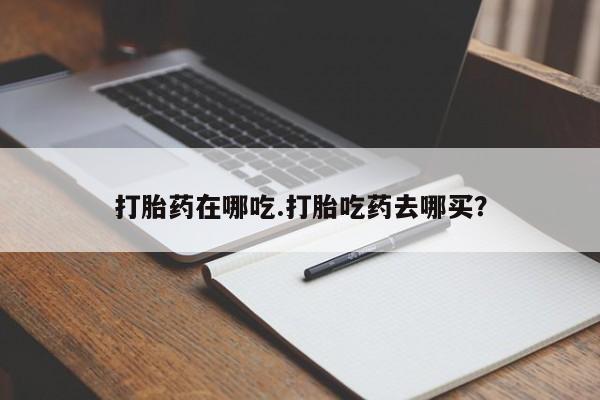 吃什么药可以流产堕胎、打胎药在哪吃.打胎吃药去哪买？