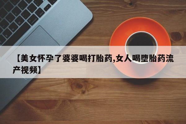 吃什么药可以流产堕胎、【美女怀孕了婆婆喝打胎药,女人喝堕胎药流产视频】