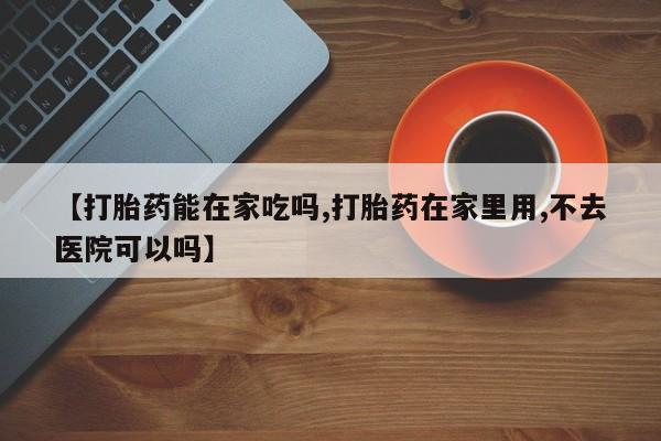 吃什么药可以流产堕胎、【打胎药能在家吃吗,打胎药在家里用,不去医院可以吗】