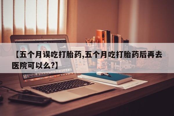 吃什么药可以流产堕胎、【五个月误吃打胎药,五个月吃打胎药后再去医院可以么?】