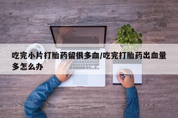 吃什么药可以流产堕胎、吃完小片打胎药留很多血/吃完打胎药出血量多怎么办