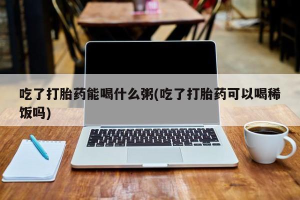 吃什么药可以流产堕胎、吃了打胎药能喝什么粥(吃了打胎药可以喝稀饭吗)
